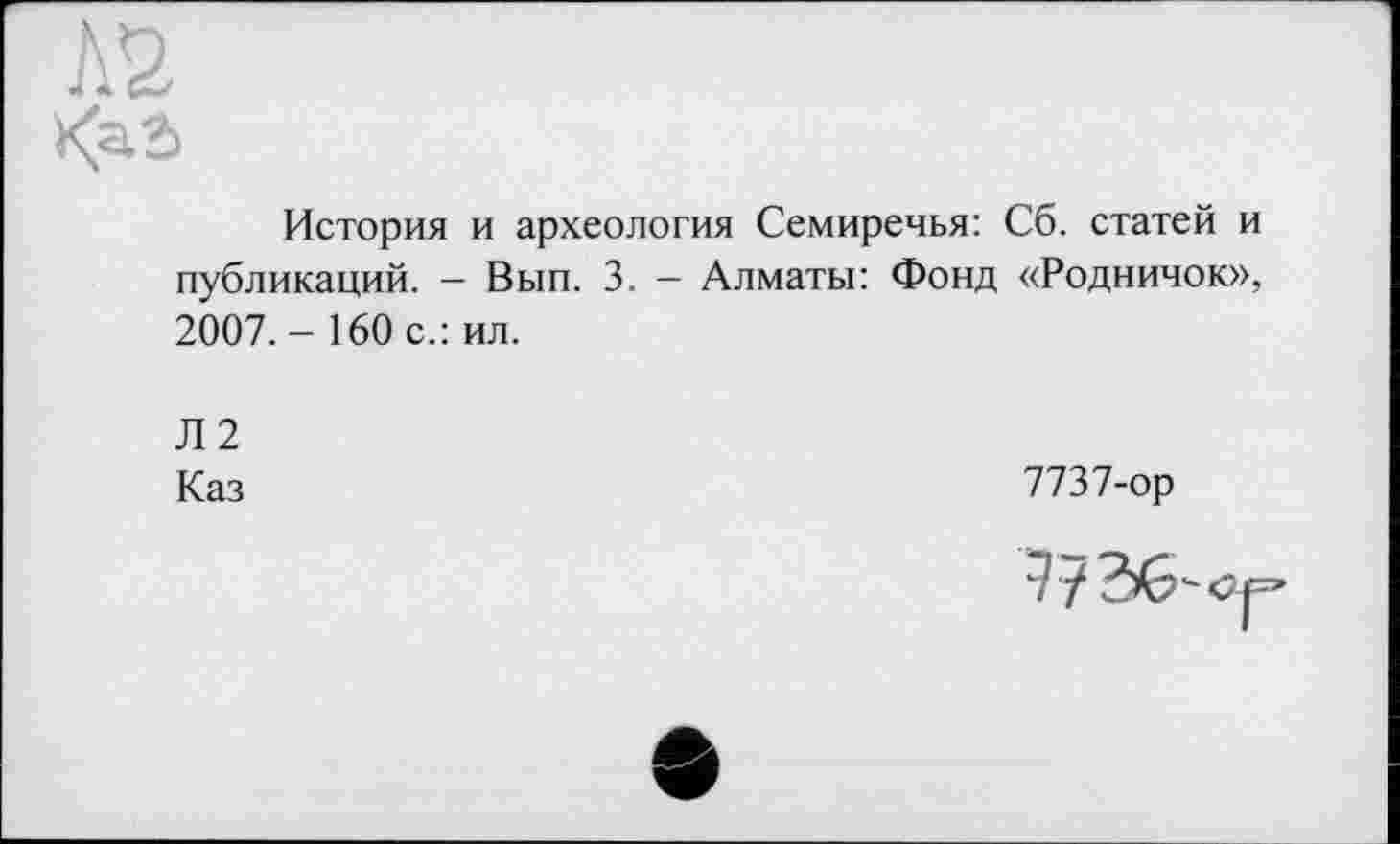 ﻿№
<a.2>
История и археология Семиречья: Сб. статей и публикаций. - Вып. 3. - Алматы: Фонд «Родничок», 2007.- 160 с.: ил.
Л2
Каз
7737-ор
? 7	,'С|=’